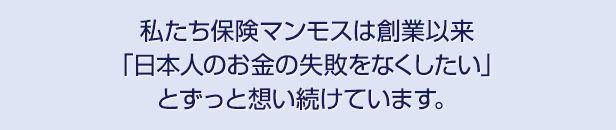 私たち保険マンモスは創業以来「日本人のお金の失敗をなくしたい」とずっと想い続けています。