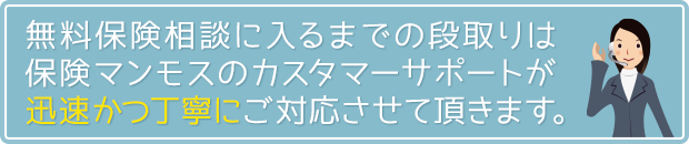 無料保険相談に入るまでの段取りは、保険マンモスのカスタマーサポートが迅速かつ丁寧にご対応させて頂きます