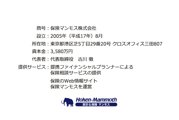 商号:保険マンモス株式会社、設立:2005年(平成17年)8月、所在地:東京都港区芝5丁目29番20号 クロスオフィス三田807、資本金:3,580万円、代表者:代表取締役 古川 徹、提供サービス:提携ファイナンシャルプランナーによる保険相談サービス(無料)の提供、家計や保険のWeb情報サイト家計&保険マンモスを運営