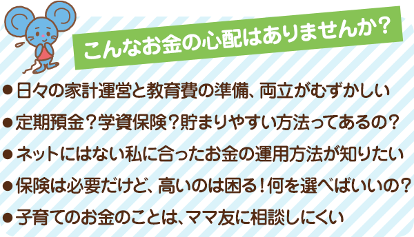 こんなお金の心配はありませんか？ ●日々の家計運営と教育費の準備、両立がむずかしい ●定期預金？学資保険？貯まりやすい方法ってあるの？ ●損している？税金や公的制度の内容がよくわからない ●保険は必要だけど、高いのは困る！何を選べばいいの？ ●子育てのお金のことは、ママ友に相談しにくい