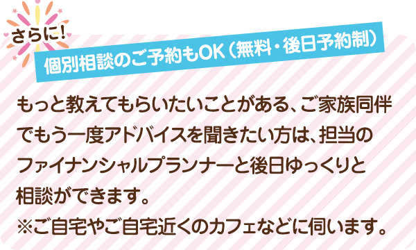 個別相談のご予約もOK（無料・後日予約制） もっと教えてもらいたいことがある、ご家族同伴でもう一度アドバイスを聞きたい方は、担当のファイナンシャルプランナーと後日ゆっくりと相談ができます。※ご自宅やご自宅近くのカフェなどに伺います。