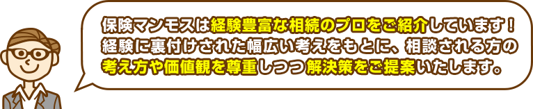 保険マンモスは経験豊富な相続のプロをご紹介しています！経験に裏付けされた幅広い考えをもとに、相談される方の考え方や価値観を尊重しつつ解決策をご提案いたします。