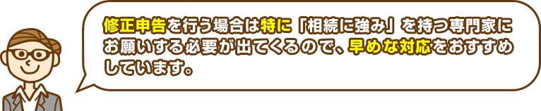 修正申告を行う場合は特に「相続に強み」を持つ専門家にお願いする必要が出てくるので、早めな対応をおすすめしています。