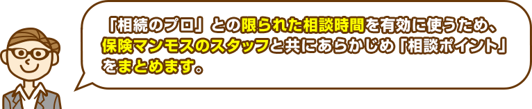 「相続のプロ」との限られた時間を有効に使うため、保険マンモスのスタッフと共にあらかじめ「相談ポイント」をまとめます。