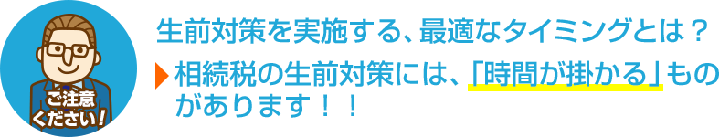 ご注意ください！生前対策を実施する、最適なタイミングとは？相続の生前対策には、「時間が掛かる」ものがあります！！