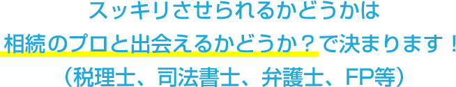 スッキリさせられるかどうかは相続のプロと出会えるかどうか？で決まります！（税理士、司法書士、弁護士、FP等）