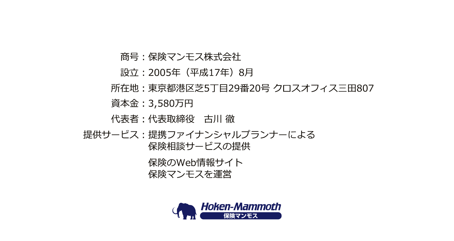 商号：保険マンモス株式会社、設立：2005年（平成17年）8月、所在地：東京都港区芝5丁目29番20号 クロスオフィス三田807、資本金：3,580万円、代表者：代表取締役　古川 徹、提供サービス：提携ファイナンシャルプランナーによる保険相談サービス（無料）の提供、保険のWeb情報サイト保険マンモスを運営