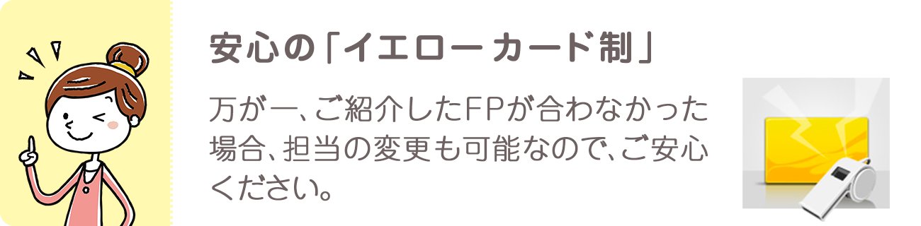 安心のイエローカード制。万が一、ご紹介したFPが合わなかった場合、担当の変更も可能なので、ご安心ください。