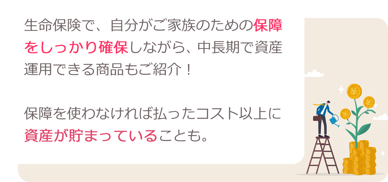 生命保険で、自分がご家族のための保障をしっかり確保しながら、中長期で資産運用できる商品もご紹介!保障を使わなければ払ったコスト以上に資産が貯まっていることも。