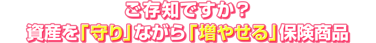 ご存知ですか?資産を守りながら増やせる保険商品