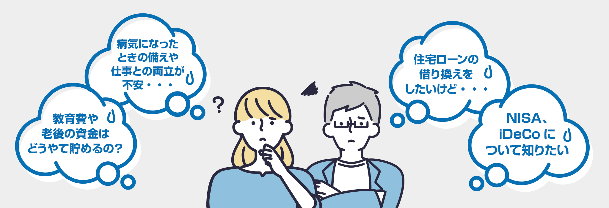 病気になったときの備えや仕事との両立が不安・・・ / 教育費や老後の資金はどうやって貯めるの？ / 住宅ローンの借り換えをしたいけど・・・ / NISA、iDeCoについて知りたい