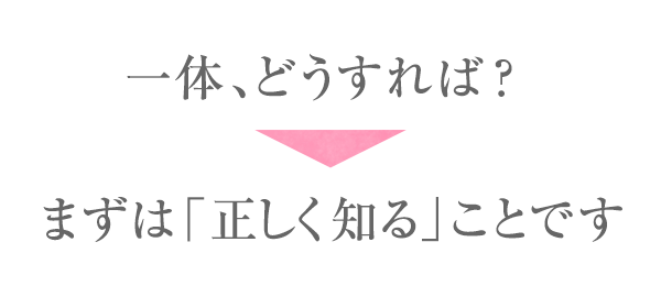 一体、どうすれば?まずは「正しく知る」ことです
