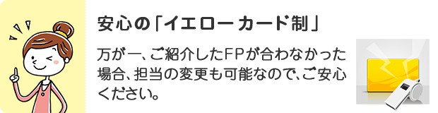 安心の「イエローカード制」。万が一ご紹介したFPが合わなかった場合、担当の変更も可能なので、ご安心ください。