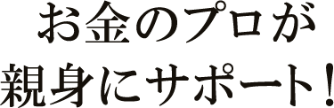 お金のプロが親身にサポート!