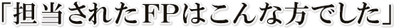 担当されたFPはこんな方でした