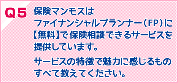 保険マンモスはファイナンシャルプランナー(FP)に【無料】で保険相談できるサービスを提供しています。サービスの特徴で魅力に感じるものすべて教えてください。