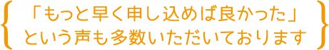 「もっと早く申し込んでいれば良かった」という声も多数いただいております