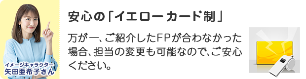 安心の「イエローカード制」。万が一ご紹介したFPが合わなかった場合、担当の変更も可能なので、ご安心ください。