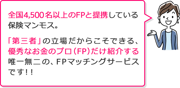 全国4,000名以上のFPと提携している保険マンモス。「第三者」の立場だからこそできる、 優秀なお金のプロ（FP）だけ紹介する 唯一無二の、FPマッチングサービス です！！