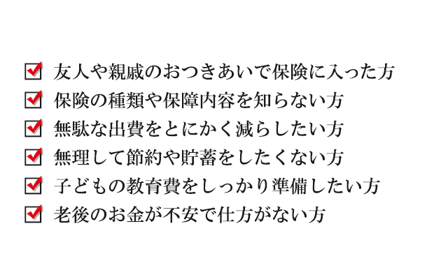 友人や親戚のおつきあいで保険に入った方、保険の種類や保障内容を知らない方、無駄な出費をとにかく減らしたい方、無理して節約や貯蓄をしたくない方、子どもの教育費をしっかり準備したい方、老後のお金が不安で仕方がない方