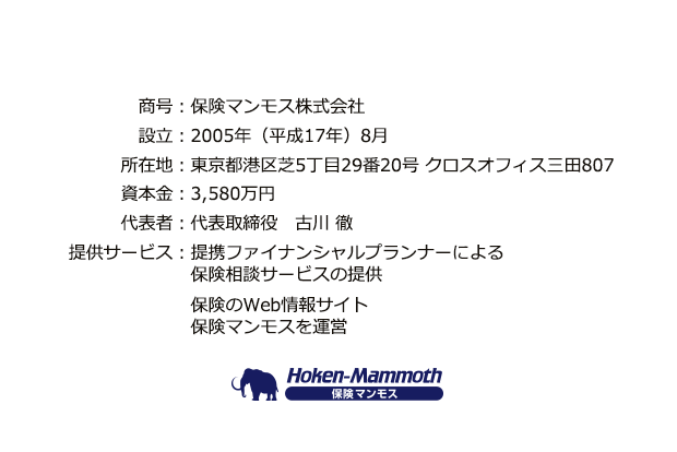 商号：保険マンモス株式会社、設立：2005年（平成17年）8月、所在地：東京都港区芝5丁目29番20号 クロスオフィス三田807、資本金：3,580万円、代表者：代表取締役　古川 徹、提供サービス：提携ファイナンシャルプランナーによる保険相談サービス（無料）の提供、家計や保険のWeb情報サイト家計＆保険マンモスを運営